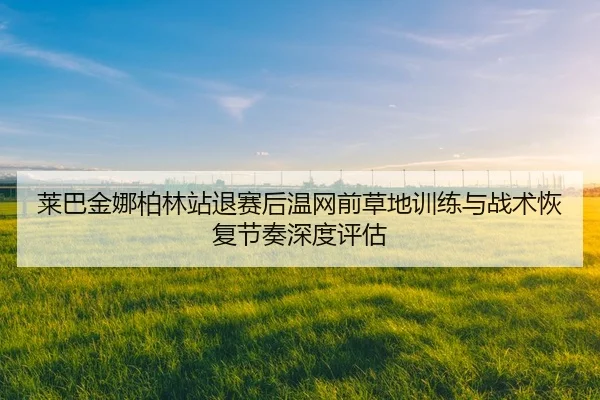 莱巴金娜柏林站退赛后温网前草地训练与战术恢复节奏深度评估