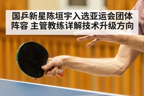 国乒新星陈垣宇入选亚运会团体阵容 主管教练详解技术升级方向