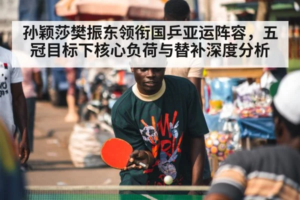 孙颖莎樊振东领衔国乒亚运阵容,五冠目标下核心负荷与替补深度分析